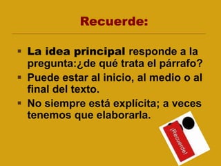 Recuerde:
 La idea principal responde a la
pregunta:¿de qué trata el párrafo?
 Puede estar al inicio, al medio o al
final del texto.
 No siempre está explícita; a veces
tenemos que elaborarla.
 