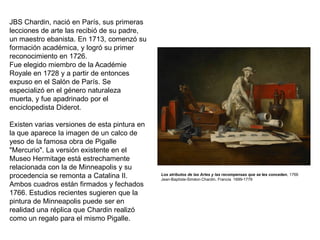 Los atributos de las Artes y las recompensas que se les conceden, 1766 
Jean-Baptiste-Siméon Chardin, Francia 1699-1779 
JBS Chardin, nació en París, sus primeras lecciones de arte las recibió de su padre, un maestro ebanista. En 1713, comenzó su formación académica, y logró su primer reconocimiento en 1726. Fue elegido miembro de la Académie Royale en 1728 y a partir de entonces expuso en el Salón de París. Se especializó en el género naturaleza muerta, y fue apadrinado por el enciclopedista Diderot. Existen varias versiones de esta pintura en la que aparece la imagen de un calco de yeso de la famosa obra de Pigalle "Mercurio". La versión existente en el Museo Hermitage está estrechamente relacionada con la de Minneapolis y su procedencia se remonta a Catalina II. Ambos cuadros están firmados y fechados 1766. Estudios recientes sugieren que la pintura de Minneapolis puede ser en realidad una réplica que Chardin realizó como un regalo para el mismo Pigalle.  