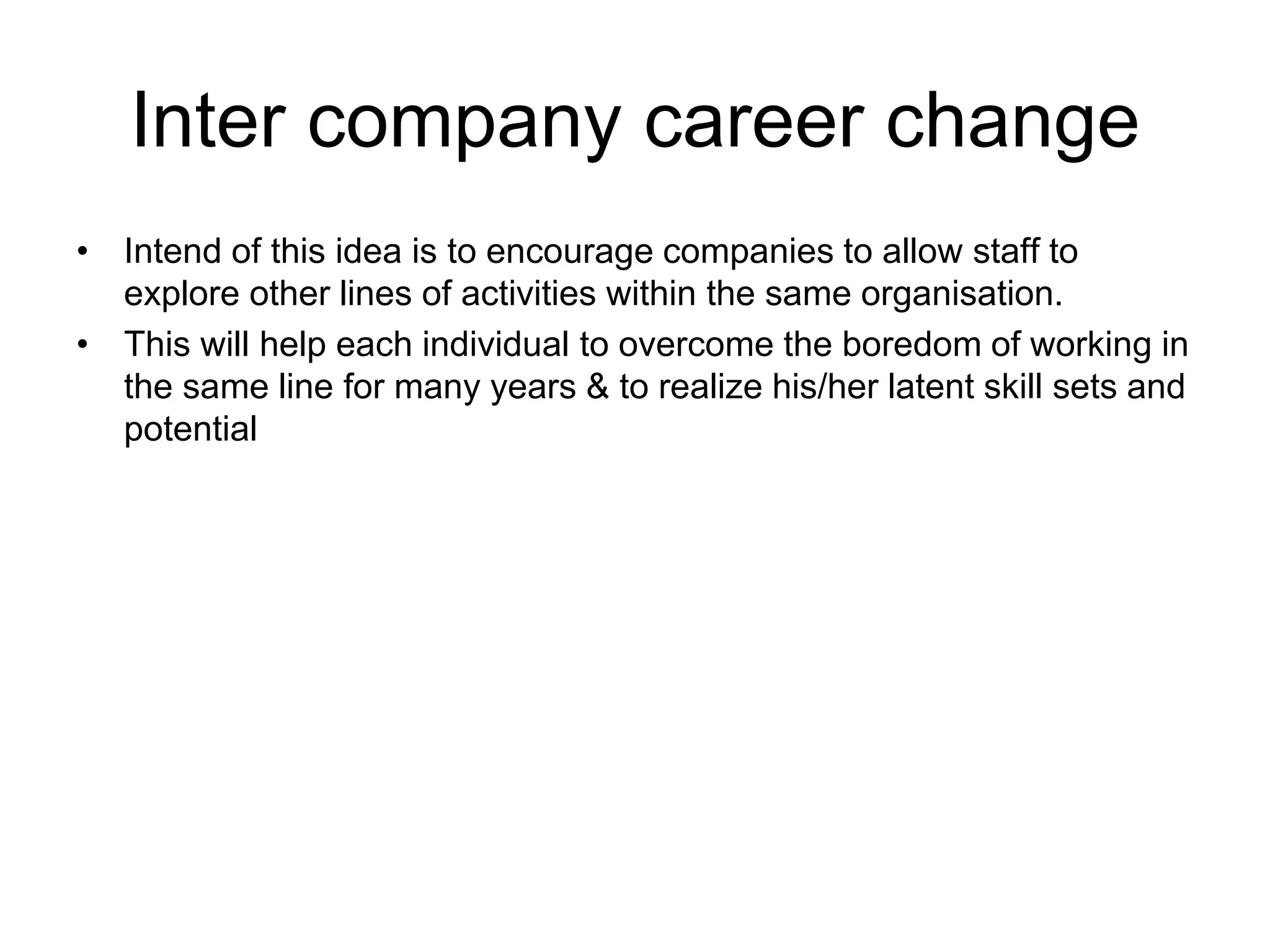 Inter company career change
• Intend of this idea is to encourage companies to allow staff to
explore other lines of activities within the same organisation.
• This will help each individual to overcome the boredom of working in
the same line for many years & to realize his/her latent skill sets and
potential
 