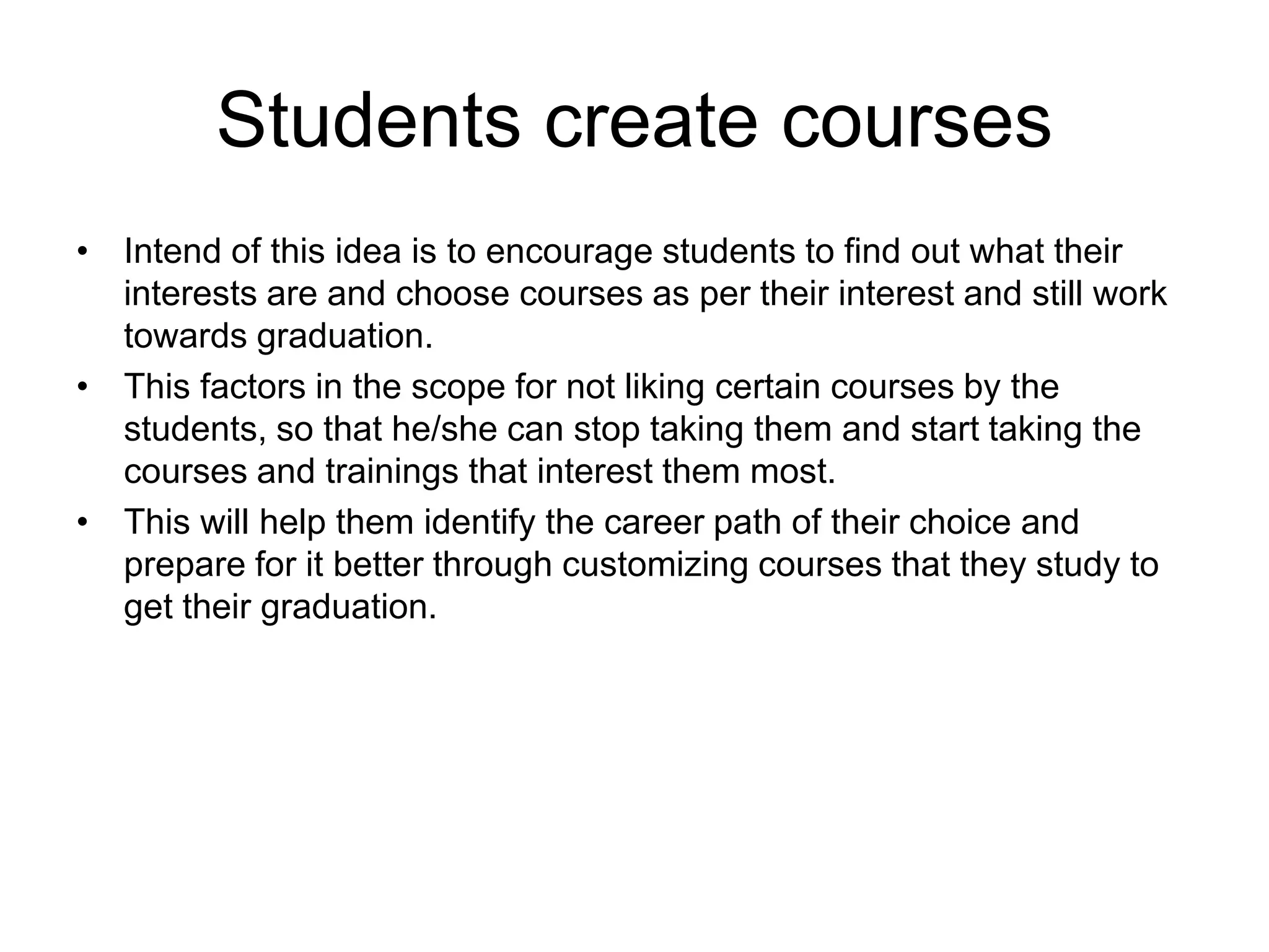 Students create courses
• Intend of this idea is to encourage students to find out what their
interests are and choose courses as per their interest and still work
towards graduation.
• This factors in the scope for not liking certain courses by the
students, so that he/she can stop taking them and start taking the
courses and trainings that interest them most.
• This will help them identify the career path of their choice and
prepare for it better through customizing courses that they study to
get their graduation.
 