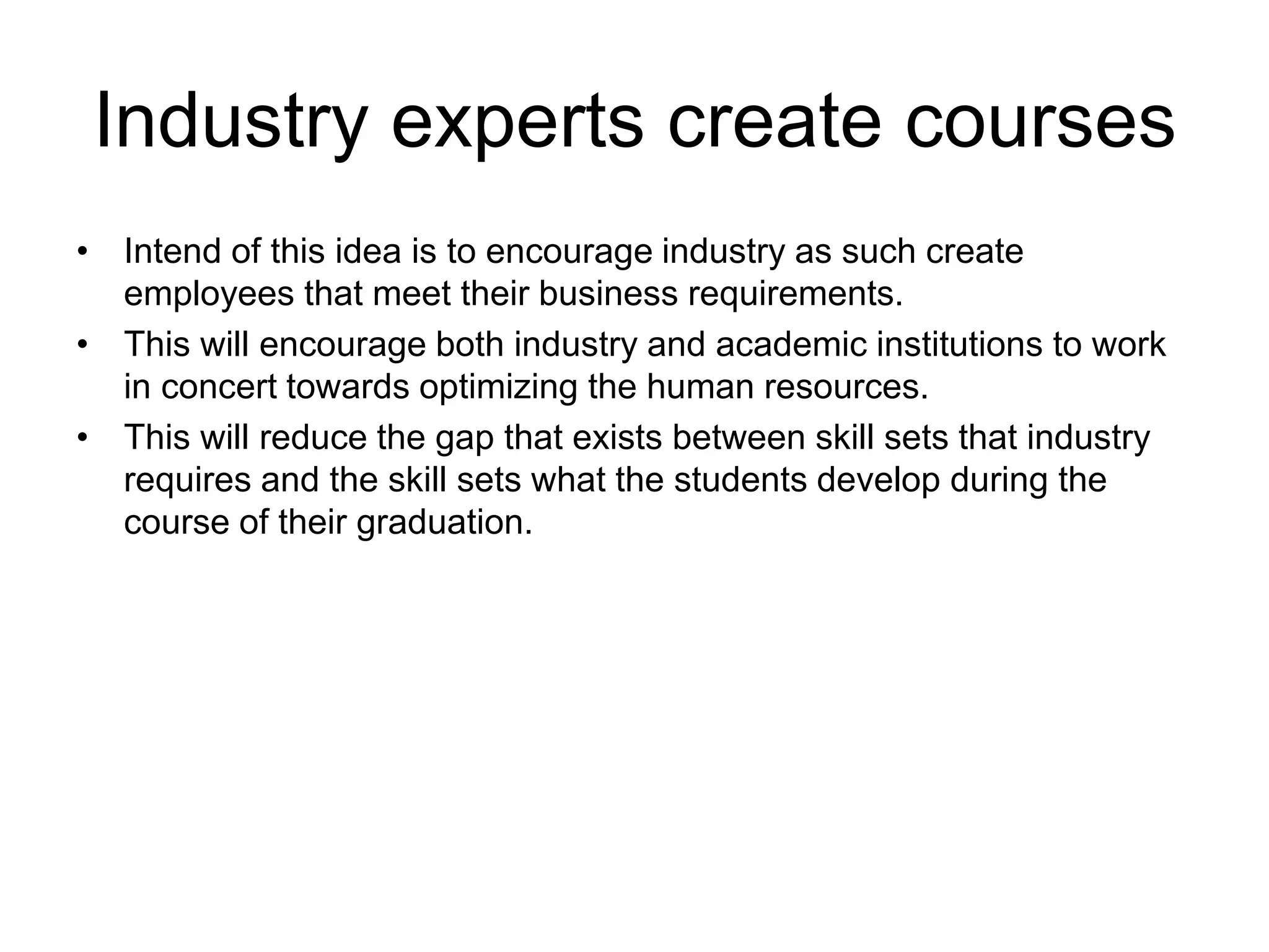 Industry experts create courses
• Intend of this idea is to encourage industry as such create
employees that meet their business requirements.
• This will encourage both industry and academic institutions to work
in concert towards optimizing the human resources.
• This will reduce the gap that exists between skill sets that industry
requires and the skill sets what the students develop during the
course of their graduation.
 