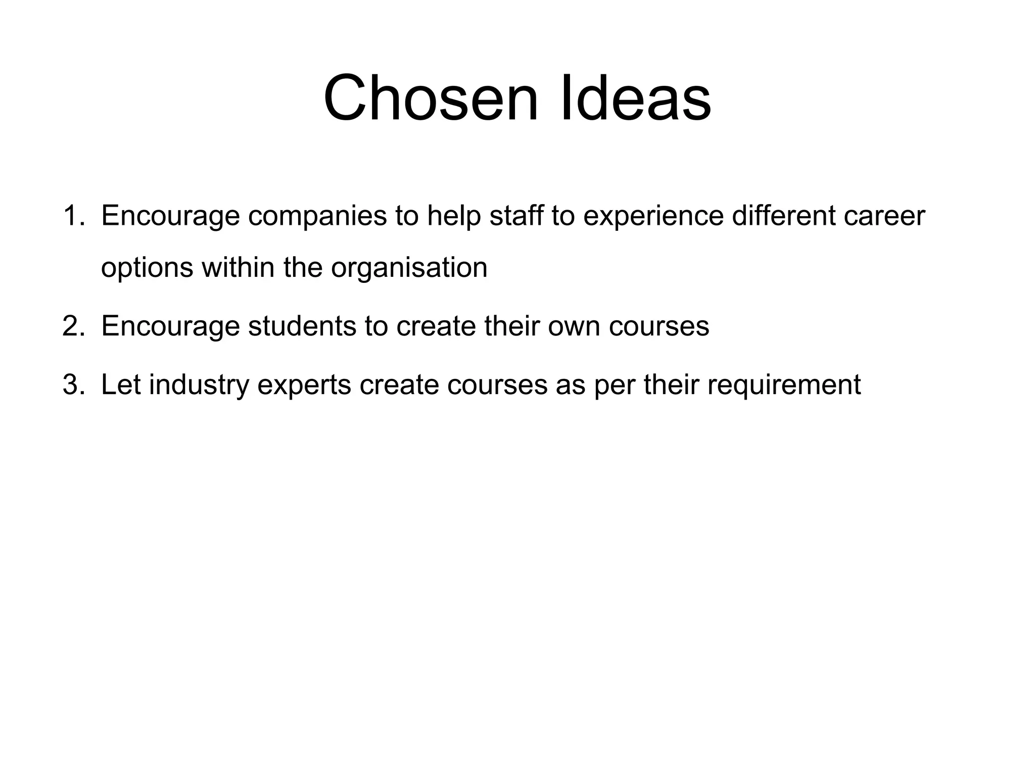 Chosen Ideas
1. Encourage companies to help staff to experience different career
options within the organisation
2. Encourage students to create their own courses
3. Let industry experts create courses as per their requirement
 