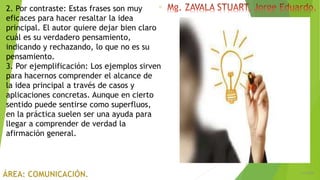 6/5/2018
12
2. Por contraste: Estas frases son muy
eficaces para hacer resaltar la idea
principal. El autor quiere dejar bien claro
cuál es su verdadero pensamiento,
indicando y rechazando, lo que no es su
pensamiento.
3. Por ejemplificación: Los ejemplos sirven
para hacernos comprender el alcance de
la idea principal a través de casos y
aplicaciones concretas. Aunque en cierto
sentido puede sentirse como superfluos,
en la práctica suelen ser una ayuda para
llegar a comprender de verdad la
afirmación general.
 