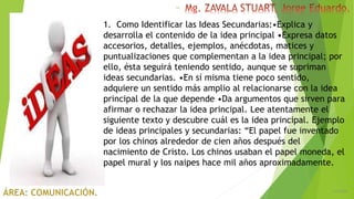 6/5/2018
14
1. Como Identificar las Ideas Secundarias:•Explica y
desarrolla el contenido de la idea principal •Expresa datos
accesorios, detalles, ejemplos, anécdotas, matices y
puntualizaciones que complementan a la idea principal; por
ello, ésta seguirá teniendo sentido, aunque se supriman
ideas secundarias. •En sí misma tiene poco sentido,
adquiere un sentido más amplio al relacionarse con la idea
principal de la que depende •Da argumentos que sirven para
afirmar o rechazar la idea principal. Lee atentamente el
siguiente texto y descubre cuál es la idea principal. Ejemplo
de ideas principales y secundarias: “El papel fue inventado
por los chinos alrededor de cien años después del
nacimiento de Cristo. Los chinos usaban el papel moneda, el
papel mural y los naipes hace mil años aproximadamente.
 