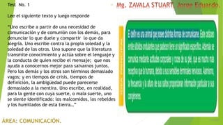 6/5/2018
15Test No. 1
Lee el siguiente texto y luego responde
“Uno escribe a partir de una necesidad de
comunicación y de comunión con los demás, para
denunciar lo que duele y compartir lo que da
alegría. Uno escribe contra la propia soledad y la
soledad de los otros. Uno supone que la literatura
transmite conocimiento y actúa sobre el lenguaje y
la conducta de quien recibe el mensaje; que nos
ayuda a conocernos mejor para salvarnos juntos.
Pero los demás y los otros son términos demasiado
vagos; y en tiempos de crisis, tiempos de
definición, la ambigüedad puede parecerse
demasiado a la mentira. Uno escribe, en realidad,
para la gente con cuya suerte, o mala suerte, uno
se siente identificado: los malcomidos, los rebeldes
y los humillados de esta tierra…”
 