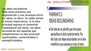 6/5/2018
17
Las ideas secundarias
Todo texto presenta una
organización y una jerarquía entre
sus ideas; es decir, no todas tienen
la misma importancia. Si la idea
principal expresa el contenido
fundamental del texto, las ideas
secundarias son aquellas que
complementan la idea principal
explicándola, comentándola o
ejemplificándola.
 