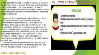 6/5/2018
21
3.-POR EJEMPLIFICACIÓN: Cuando el autor para hacernos
comprender mejor el alcance de la idea principal, utiliza
casos y aplicaciones concretas, es decir, la idea la
ejemplariza para hacerla más entendible al lector. Sirven
para comprender las implicaciones contenidas en la idea
principal. Ejemplo:
“La realidad, todo aquello que rodea al hombre, debe
ser primero entendida para posteriormente ser
transformada en beneficio de él. Antes de que un
arquitecto construya una sala de conciertos, con todas
las cualidades acústicas, es necesario que parta de las
explicaciones del comportamiento del sonido que ha de
proporcionarle el físico. El médico receta a su paciente
cierta dosis de penicilina, para restituirle la salud
perdida, en virtud de que la ciencia le explica el
funcionamiento del organismo humano y la naturaleza de
las medicinas.
Bell hizo posible que el teléfono facilitara en gran
medida la comunicación de los hombres, gracias a que
primero explicó cómo se propaga el sonido”.
 