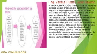 6/5/2018
22
4.- POR JUSTIFICACIÓN: La mayoría de las veces los
autores utilizan oraciones que contienen razones o
argumentos que apoyan la afirmación establecida
en la idea principal. Ayudan, además a una mejor
comprensión de la idea principal. Ejemplo:
“La enseñanza de la economía en las universidades
latinoamericanas ha carecido de un enfoque
verdaderamente realista. En efecto, se ha basado
en textos escritos por autores extranjeros alejados
por completo de las circunstancias reales de
nuestros países; y por otro lado, se ha venido
enseñando la economía como una ciencia pura, de
una forma meramente especulativa sin tomar en
cuenta las necesidades prácticas”.
 
