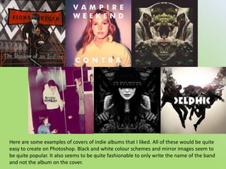 Here are some examples of covers of indie albums that I liked. All of these would be quite easy to create on Photoshop. Black and white colour schemes and mirror images seem to be quite popular. It also seems to be quite fashionable to only write the name of the band and not the album on the cover.