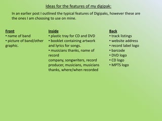 Ideas for the features of my digipak:In an earlier post I outlined the typical features of Digipaks, however these are the ones I am choosing to use on mine.Front name of band