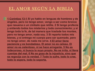EL AMOR SEGÚN LA BIBLIA

1 Corintios 13:1 Si yo hablo en lenguas de hombres y de
ángeles, pero no tengo amor, vengo a ser como bronce
que resuena o un címbalo que retiñe. 2 Si tengo profecía
y entiendo todos los misterios y todo conocimiento; y si
tengo toda la fe, de tal manera que traslade los montes,
pero no tengo amor, nada soy. 3 Si reparto todos mis
bienes, y si entrego mi cuerpo para ser quemado, pero
no tengo amor, de nada me sirve. 4 El amor tiene
paciencia y es bondadoso. El amor no es celoso. El
amor no es ostentoso, ni se hace arrogante. 5 No es
indecoroso, ni busca lo suyo propio. No se irrita, ni lleva
cuentas del mal. 6 No se goza de la injusticia, sino que
se regocija con la verdad. 7 Todo lo sufre, todo lo cree,
todo lo espera, todo lo soporta.
 