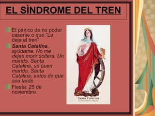EL SÌNDROME DEL TREN
 El pánico de no poder
 casarse o que “La
 deje el tren”
 Santa Catalina,
 ayúdame. No me
 dejes morir soltera. Un
 marido, Santa
 Catalina, un buen
 marido, Santa
 Catalina, antes de que
 sea tarde.
 Fiesta: 25 de
 noviembre.
 