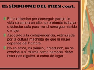 EL SÍNDROME DEL TREN cont.


 Es la obsesión por conseguir pareja, la
 vida se centra en ello, se pretende trabajar
 o estudiar solo para ver si consigue marido
 o mujer.
 Asociado a la codependencia, estimulada
 por la cultura machista de que la mujer
 depende del hombre.
 No es amor, es pánico, inmadurez, no se
 concibe a sí misma como persona; debe
 estar con alguien, a como de lugar.
 