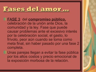 Fases del amor …
FASE 3: del compromiso público,
celebración de la unión ante Dios, la
comunidad y la ley. Fase que puede
causar problemas ante el excesivo interés
por la celebración social, el gasto, lo
frívolo, peor aún cuando se toma como
meta final, sin haber pasado por una fase 2
completa.
Unas parejas llegan a evitar la fase pública
por los altos costos y precio emocional de
la exposición morbosa de la relación.
 