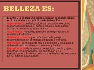 BELLEZA ES:
El amor y la belleza van ligados, pero en el sentido amplio,
no limitado al amor romántico o la belleza física
Aspecto físico, cuidado, salud, alimentación, ejercicio,
responsabilidad hacia el cuerpo propio y de la pareja.
Ausencia de vicios autodestructivos,
Salud mental: madurez, equilibrio entre los deseos, la
realidad y los límites.
Solidaridad material y económica con la pareja,
responsabilidad en el manejo de gastos e ingresos.
Inteligencia: conocimiento real de sí mismo y de la pareja,
del mundo en que viven, su potencial y límites.
Expresión facial de la sonrisa de felicidad propia y ajena,
generosa, no amenazante, de aceptación y no
descalificación. Es reírse de las cosas buenas de su pareja,
no del ridículo o sus penas.
 