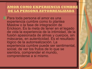 AMOR COMO EXPERIENCIA CUMBRE
DE LA PERSONA AUTORREALIZADA

Para toda persona el amor es una
experiencia cumbre como lo plantea
Maslow o la fase de integración de
Erickson. Es la meta de tener en el legado
de vida la experiencia de la intimidad, de la
fusión apasionada de almas y cuerpos, sin
máscaras, en autenticidad. Es el resultado
lógico de la autorrealización. La
experiencia cumbre puede ser sentimental,
social, de ver los frutos de lo que se
siembra, comprender el mundo,
comprenderse a si mismo.
 