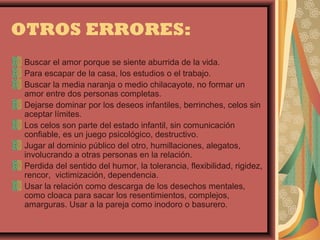 OTROS ERRORES:
 Buscar el amor porque se siente aburrida de la vida.
 Para escapar de la casa, los estudios o el trabajo.
 Buscar la media naranja o medio chilacayote, no formar un
 amor entre dos personas completas.
 Dejarse dominar por los deseos infantiles, berrinches, celos sin
 aceptar límites.
 Los celos son parte del estado infantil, sin comunicación
 confiable, es un juego psicológico, destructivo.
 Jugar al dominio público del otro, humillaciones, alegatos,
 involucrando a otras personas en la relación.
 Perdida del sentido del humor, la tolerancia, flexibilidad, rigidez,
 rencor, victimización, dependencia.
 Usar la relación como descarga de los desechos mentales,
 como cloaca para sacar los resentimientos, complejos,
 amarguras. Usar a la pareja como inodoro o basurero.
 