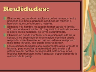 Realidades:
El amor es una condición exclusiva de los humanos, entre
personas que han superado la condición de machos o
hembras, que son hombres o mujeres.
El macho y la hembra no pueden formar pareja ni familia,
sólo responden al instinto. No hay instinto innato de esposo
ni padre en los humanos, se forma culturalmente.
El macho no puede mantener una relación más allá de la
sexual, si es encerrado en una relación indefinida puede
responder violentamente, en que considera a la esposa o
hijos como intrusos, que puede llegar a agredir.
Las relaciones familiares son experimentos a los largo de la
historia, para conciliar la maternidad de la mujer y el
patrimonio del hombre por medio del matrimonio; unos
modelos han triunfado, otros fracasado, dependiendo de la
madurez de la pareja.
 