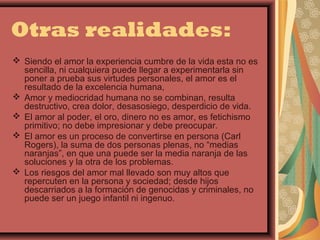 Otras realidades:
 Siendo el amor la experiencia cumbre de la vida esta no es
  sencilla, ni cualquiera puede llegar a experimentarla sin
  poner a prueba sus virtudes personales, el amor es el
  resultado de la excelencia humana,
 Amor y mediocridad humana no se combinan, resulta
  destructivo, crea dolor, desasosiego, desperdicio de vida.
 El amor al poder, el oro, dinero no es amor, es fetichismo
  primitivo; no debe impresionar y debe preocupar.
 El amor es un proceso de convertirse en persona (Carl
  Rogers), la suma de dos personas plenas, no “medias
  naranjas”, en que una puede ser la media naranja de las
  soluciones y la otra de los problemas.
 Los riesgos del amor mal llevado son muy altos que
  repercuten en la persona y sociedad; desde hijos
  descarriados a la formación de genocidas y criminales, no
  puede ser un juego infantil ni ingenuo.
 