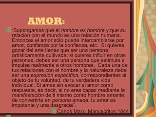 AMOR:
“Supongamos que el hombre es hombre y que su
relación con el mundo es una relación humana.
Entonces el amor sólo puede intercambiarse por
amor, confianza por la confianza, etc. Si quieres
gozar del arte tienes que ser una persona
artísticamente cultivada; si quieres influir en otras
personas, debes ser una persona que estimule e
impulse realmente a otros hombres. Cada una de
tus relaciones con el hombre y la naturaleza debe
ser una expresión específica, correspondientes al
objeto de tu voluntad, de tu verdadera vida
individual. Si amas sin evocar el amor como
respuesta, es decir, si no eres capaz mediante la
manifestación de ti mismo como hombre amante,
de convertirte en persona amada, tu amor es
impotente y una desgracia”.
                     Carlos Marx, Manuscritos 1844
 