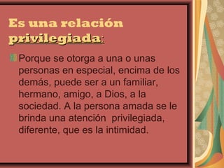 Es una relación
privilegiada:
 Porque se otorga a una o unas
 personas en especial, encima de los
 demás, puede ser a un familiar,
 hermano, amigo, a Dios, a la
 sociedad. A la persona amada se le
 brinda una atención privilegiada,
 diferente, que es la intimidad.
 