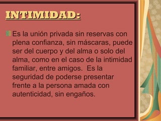 INTIMIDAD:
Es la unión privada sin reservas con
plena confianza, sin máscaras, puede
ser del cuerpo y del alma o solo del
alma, como en el caso de la intimidad
familiar, entre amigos. Es la
seguridad de poderse presentar
frente a la persona amada con
autenticidad, sin engaños.
 