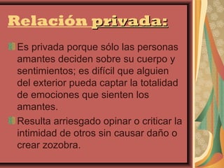Relación privada:
 Es privada porque sólo las personas
 amantes deciden sobre su cuerpo y
 sentimientos; es difícil que alguien
 del exterior pueda captar la totalidad
 de emociones que sienten los
 amantes.
 Resulta arriesgado opinar o criticar la
 intimidad de otros sin causar daño o
 crear zozobra.
 