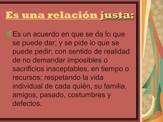 Es una relación justa:
 Es un acuerdo en que se da lo que
 se puede dar; y se pide lo que se
 puede pedir; con sentido de realidad
 de no demandar imposibles o
 sacrificios inaceptables, en tiempo o
 recursos; respetando la vida
 individual de cada quién, su familia,
 amigos, pasado, costumbres y
 defectos.
 