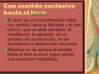 Con sentido exclusivo
hacia el bien:
 El amor es una manifestación ética,
 con sentido hacia la felicidad y el bien
 común, que se aleja del daño, la
 humillación, la agresión; es un
 proceso de construcción, no de
 dominación o destrucción recíproca.
 Mientras no se aplique el sentido
 hacia el bien el amor sigue siendo
 una expresión imperfecta.
 