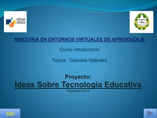 MAESTRIA EN ENTORNOS VIRTUALES DE APRENDIZAJE 
Proyecto: 
Ideas Sobre Tecnología Educativa 
Diciembre 2014 
Salir 
Curso introductorio 
Tutora: Gabriela Galindez 
 