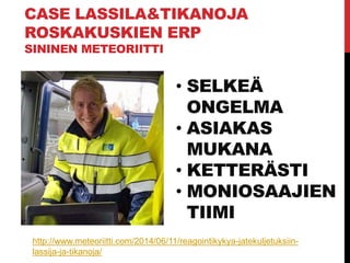 CASE LASSILA&TIKANOJA
ROSKAKUSKIEN ERP
SININEN METEORIITTI
• SELKEÄ
ONGELMA
• ASIAKAS
MUKANA
• KETTERÄSTI
• MONIOSAAJIEN
TIIMI
http://www.meteoriitti.com/2014/06/11/reagointikykya-jatekuljetuksiin-
lassija-ja-tikanoja/
 
