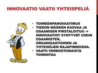 INNOVAATIO VAATII YHTEISPELIÄ
• TOIMEENPANOVAATIMUS
• TIEDON MÄÄRÄN KASVAA JA
OSAAMISEN PIRSTALOITUU ->
INNOVAATIOT SYNTYVÄT USEIN
OSAAMISTEN,
ORGANISAATIOIDEN JA
YHTEISÖJEN RAJAPINNOISSA.
• VAATII VERKOSTOMAISTA
TOIMINTAA
 