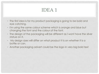 IDEA 1
• The first idea is for my product packaging is going to be bold and
eye catching.
• I'm using the same colour scheme which is orange and blue but
changing the font and the colour of the font.
• The design of the packaging will be different as I wont have the silver
statue on it.
• My design sizes will differ on what product it is on whether it is a
bottle or can.
• Another packaging advert could be the logo in very big bold text

 