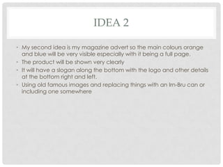 IDEA 2
• My second idea is my magazine advert so the main colours orange
and blue will be very visible especially with it being a full page.
• The product will be shown very clearly
• It will have a slogan along the bottom with the logo and other details
at the bottom right and left.
• Using old famous images and replacing things with an Irn-Bru can or
including one somewhere

 