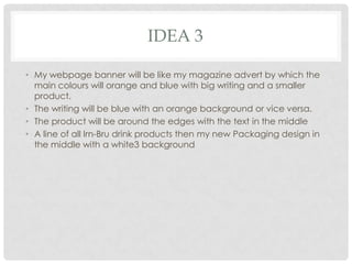 IDEA 3
• My webpage banner will be like my magazine advert by which the
main colours will orange and blue with big writing and a smaller
product.
• The writing will be blue with an orange background or vice versa.
• The product will be around the edges with the text in the middle
• A line of all Irn-Bru drink products then my new Packaging design in
the middle with a white3 background

 