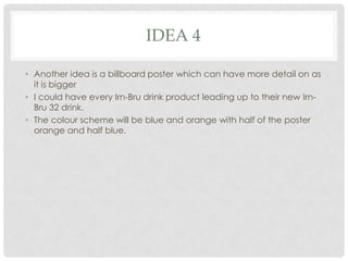 IDEA 4
• Another idea is a billboard poster which can have more detail on as
it is bigger
• I could have every Irn-Bru drink product leading up to their new IrnBru 32 drink.
• The colour scheme will be blue and orange with half of the poster
orange and half blue.

 