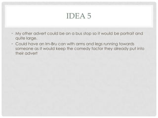 IDEA 5
• My other advert could be on a bus stop so it would be portrait and
quite large.
• Could have an Irn-Bru can with arms and legs running towards
someone as it would keep the comedy factor they already put into
their advert

 