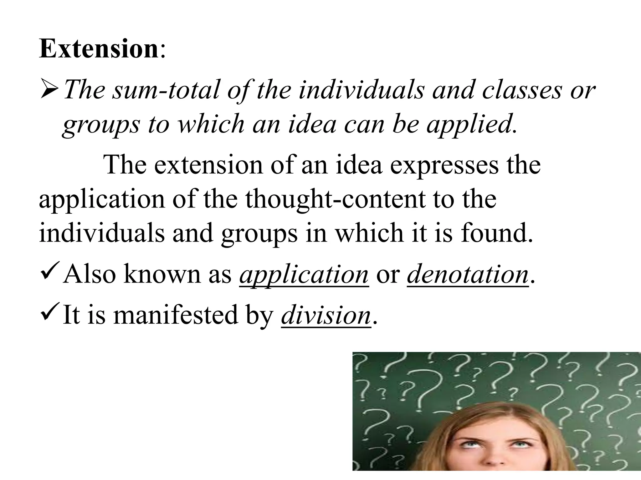 Extension:
The sum-total of the individuals and classes or
groups to which an idea can be applied.
The extension of an idea expresses the
application of the thought-content to the
individuals and groups in which it is found.
Also known as application or denotation.
It is manifested by division.
 