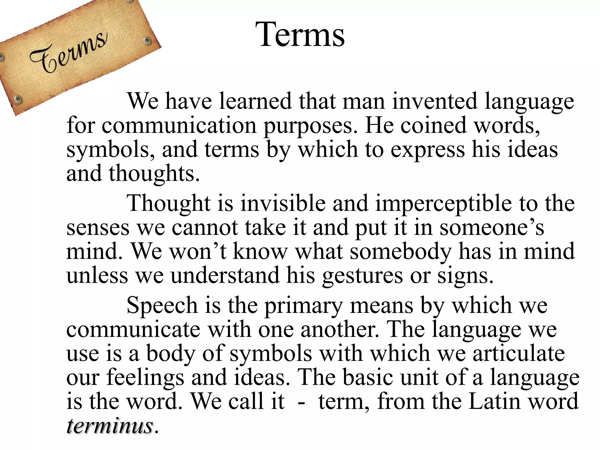 Terms
We have learned that man invented language
for communication purposes. He coined words,
symbols, and terms by which to express his ideas
and thoughts.
Thought is invisible and imperceptible to the
senses we cannot take it and put it in someone’s
mind. We won’t know what somebody has in mind
unless we understand his gestures or signs.
Speech is the primary means by which we
communicate with one another. The language we
use is a body of symbols with which we articulate
our feelings and ideas. The basic unit of a language
is the word. We call it - term, from the Latin word
terminus.
 