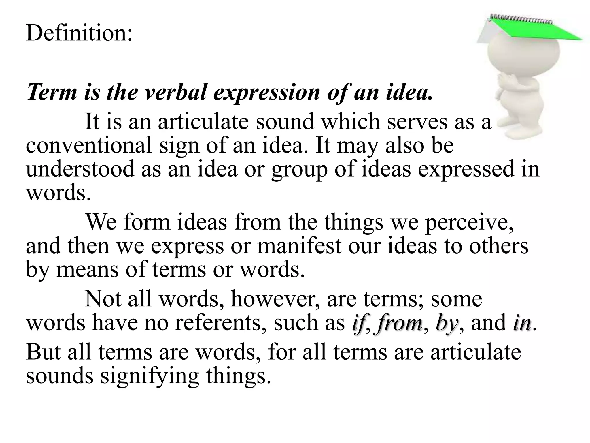Definition:
Term is the verbal expression of an idea.
It is an articulate sound which serves as a
conventional sign of an idea. It may also be
understood as an idea or group of ideas expressed in
words.
We form ideas from the things we perceive,
and then we express or manifest our ideas to others
by means of terms or words.
Not all words, however, are terms; some
words have no referents, such as if, from, by, and in.
But all terms are words, for all terms are articulate
sounds signifying things.
 