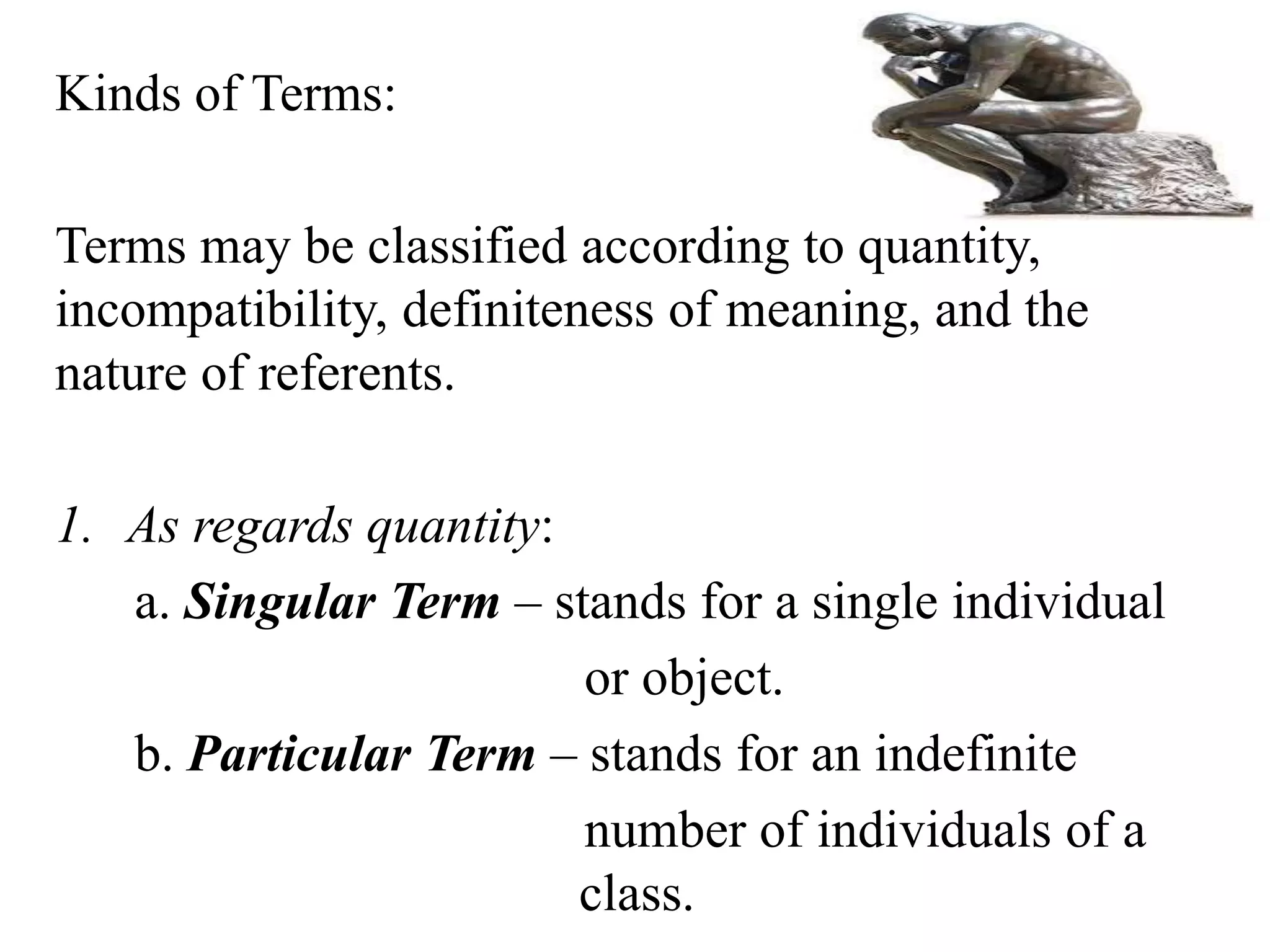 Kinds of Terms:
Terms may be classified according to quantity,
incompatibility, definiteness of meaning, and the
nature of referents.
1. As regards quantity:
a. Singular Term – stands for a single individual
or object.
b. Particular Term – stands for an indefinite
number of individuals of a
class.
 