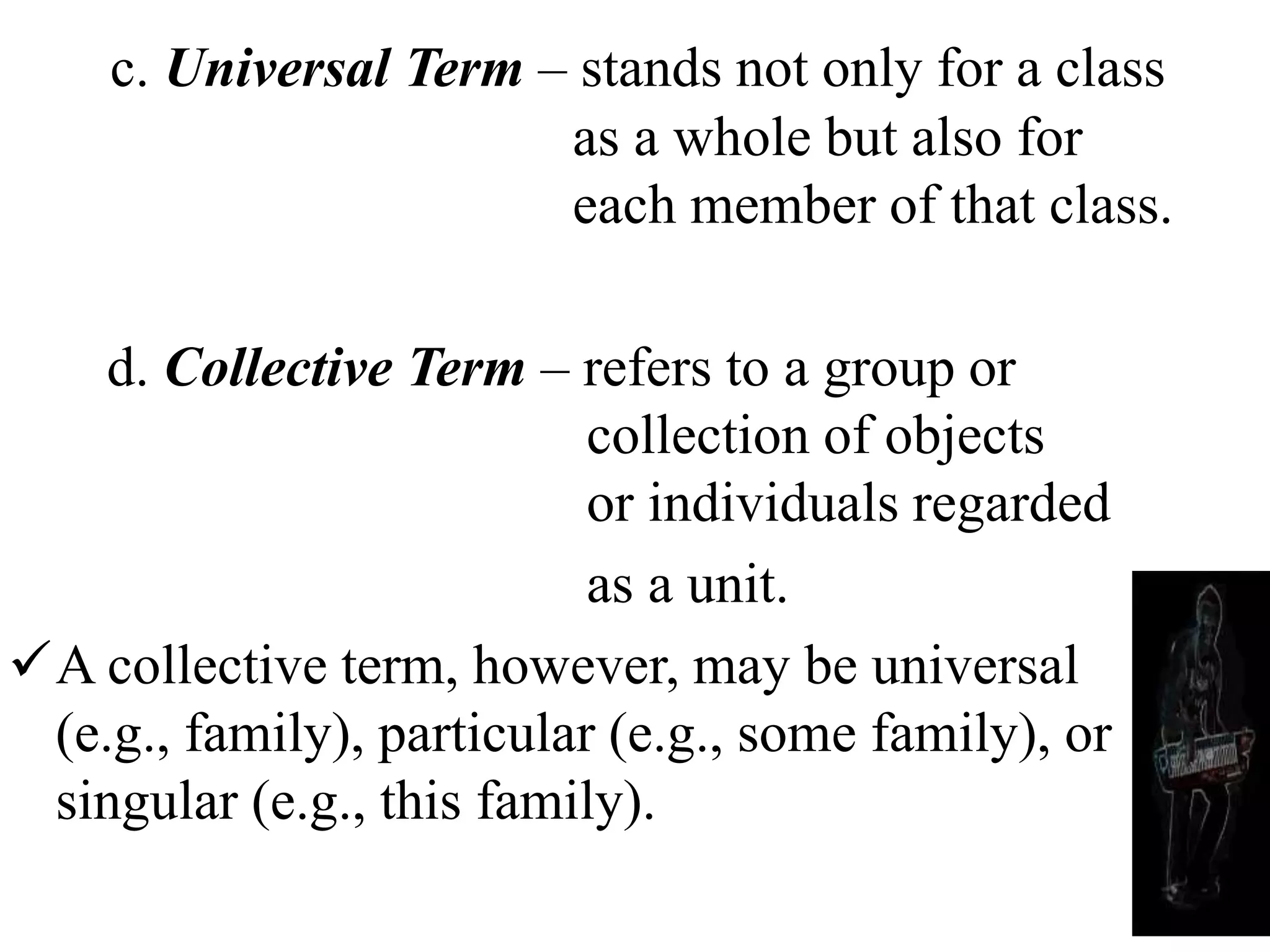 c. Universal Term – stands not only for a class
as a whole but also for
each member of that class.
d. Collective Term – refers to a group or
collection of objects
or individuals regarded
as a unit.
A collective term, however, may be universal
(e.g., family), particular (e.g., some family), or
singular (e.g., this family).
 