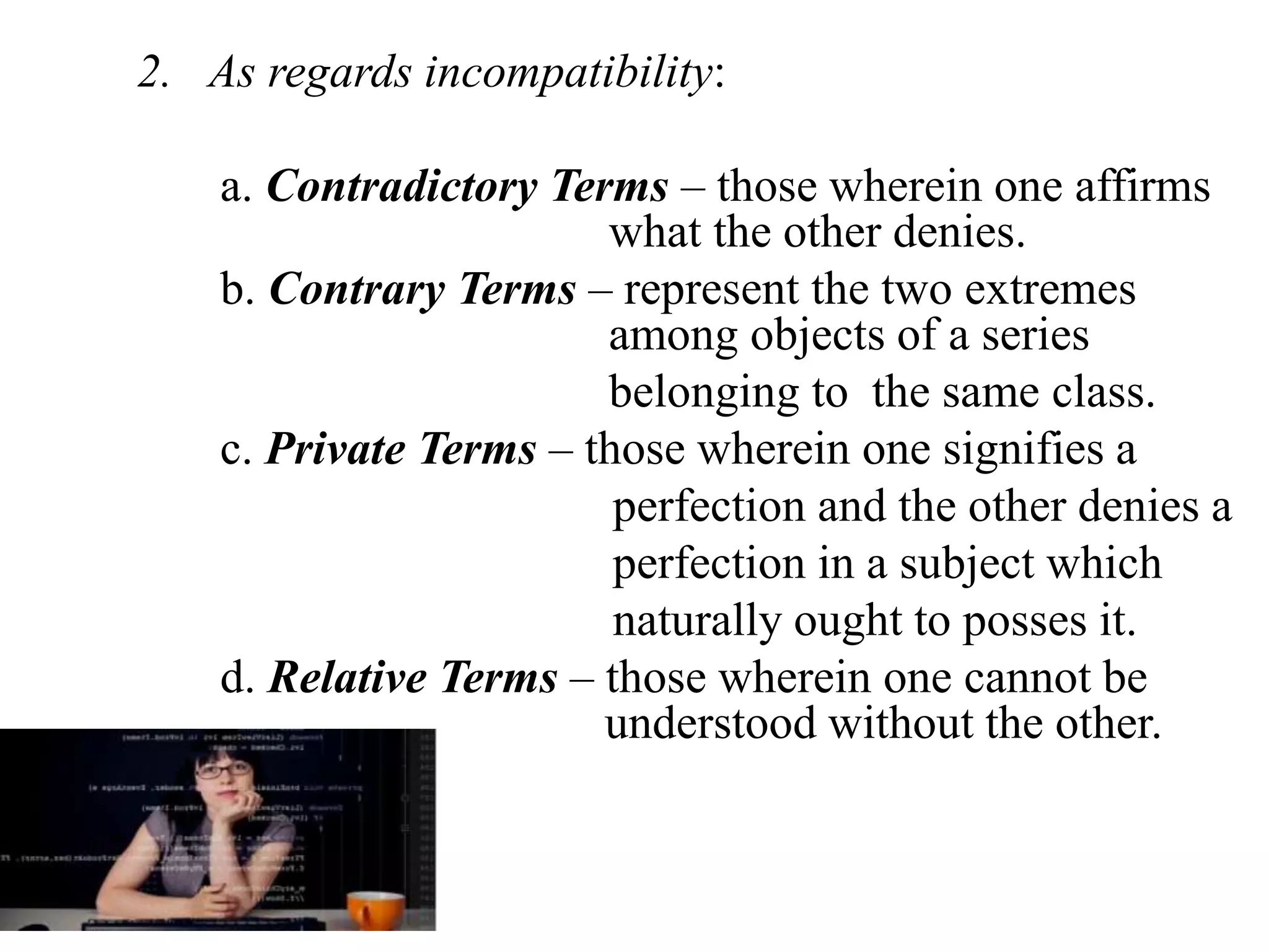 2. As regards incompatibility:
a. Contradictory Terms – those wherein one affirms
what the other denies.
b. Contrary Terms – represent the two extremes
among objects of a series
belonging to the same class.
c. Private Terms – those wherein one signifies a
perfection and the other denies a
perfection in a subject which
naturally ought to posses it.
d. Relative Terms – those wherein one cannot be
understood without the other.
 