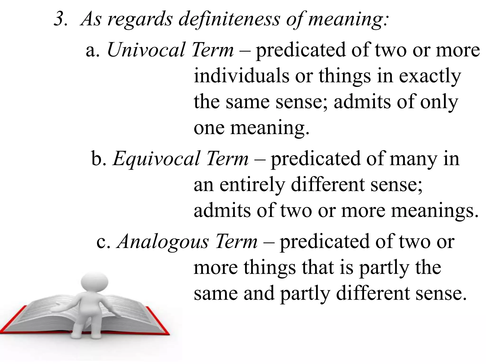 3. As regards definiteness of meaning:
a. Univocal Term – predicated of two or more
individuals or things in exactly
the same sense; admits of only
one meaning.
b. Equivocal Term – predicated of many in
an entirely different sense;
admits of two or more meanings.
c. Analogous Term – predicated of two or
more things that is partly the
same and partly different sense.
 