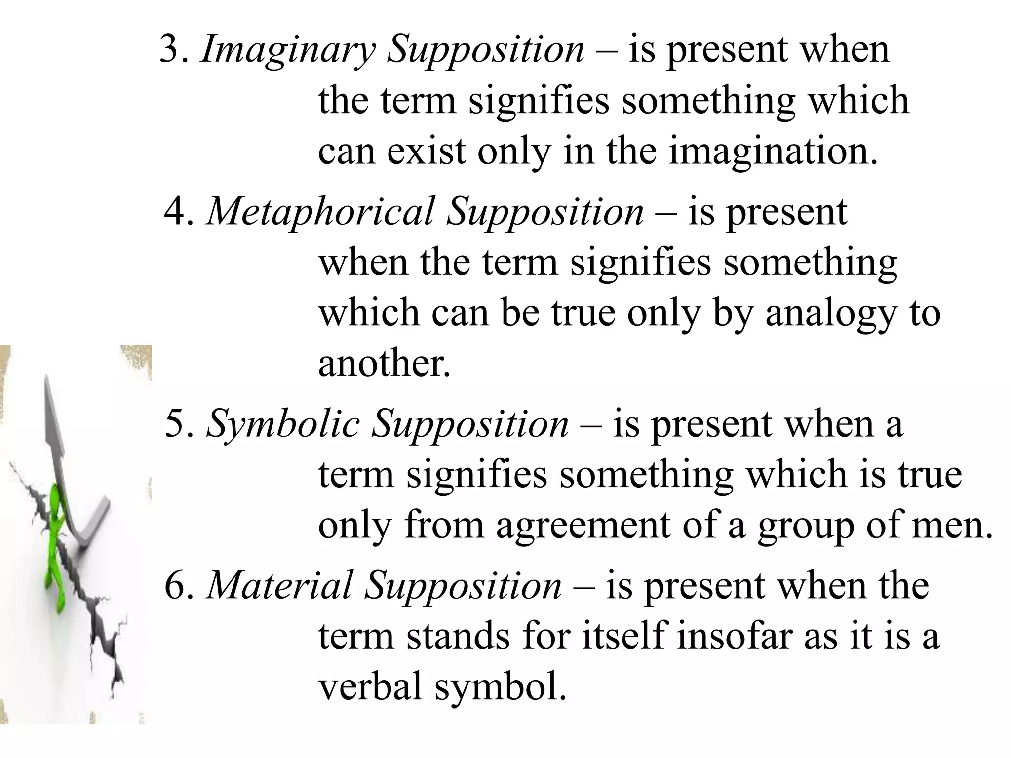 3. Imaginary Supposition – is present when
the term signifies something which
can exist only in the imagination.
4. Metaphorical Supposition – is present
when the term signifies something
which can be true only by analogy to
another.
5. Symbolic Supposition – is present when a
term signifies something which is true
only from agreement of a group of men.
6. Material Supposition – is present when the
term stands for itself insofar as it is a
verbal symbol.
 