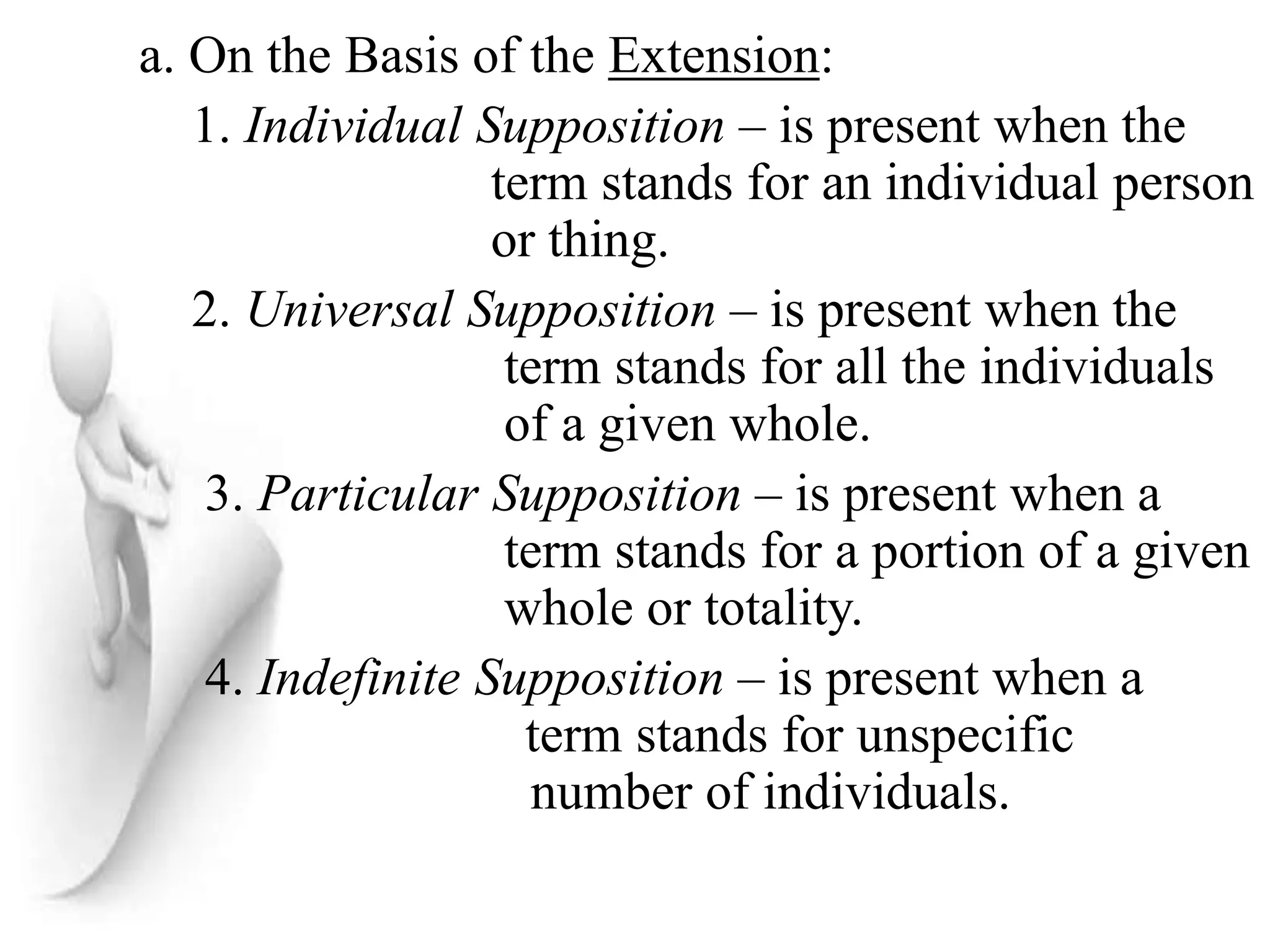 a. On the Basis of the Extension:
1. Individual Supposition – is present when the
term stands for an individual person
or thing.
2. Universal Supposition – is present when the
term stands for all the individuals
of a given whole.
3. Particular Supposition – is present when a
term stands for a portion of a given
whole or totality.
4. Indefinite Supposition – is present when a
term stands for unspecific
number of individuals.
 