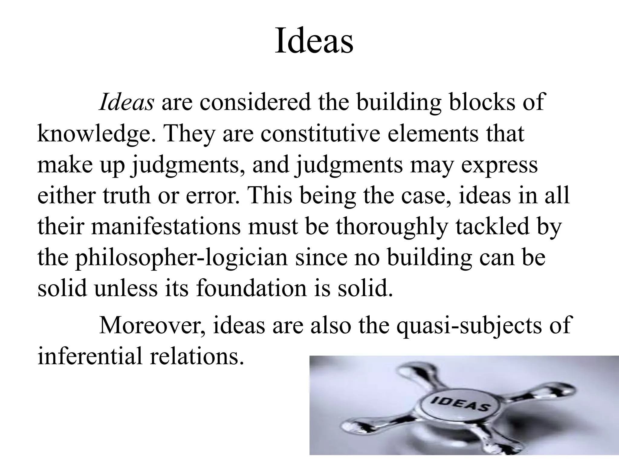 Ideas
Ideas are considered the building blocks of
knowledge. They are constitutive elements that
make up judgments, and judgments may express
either truth or error. This being the case, ideas in all
their manifestations must be thoroughly tackled by
the philosopher-logician since no building can be
solid unless its foundation is solid.
Moreover, ideas are also the quasi-subjects of
inferential relations.
 