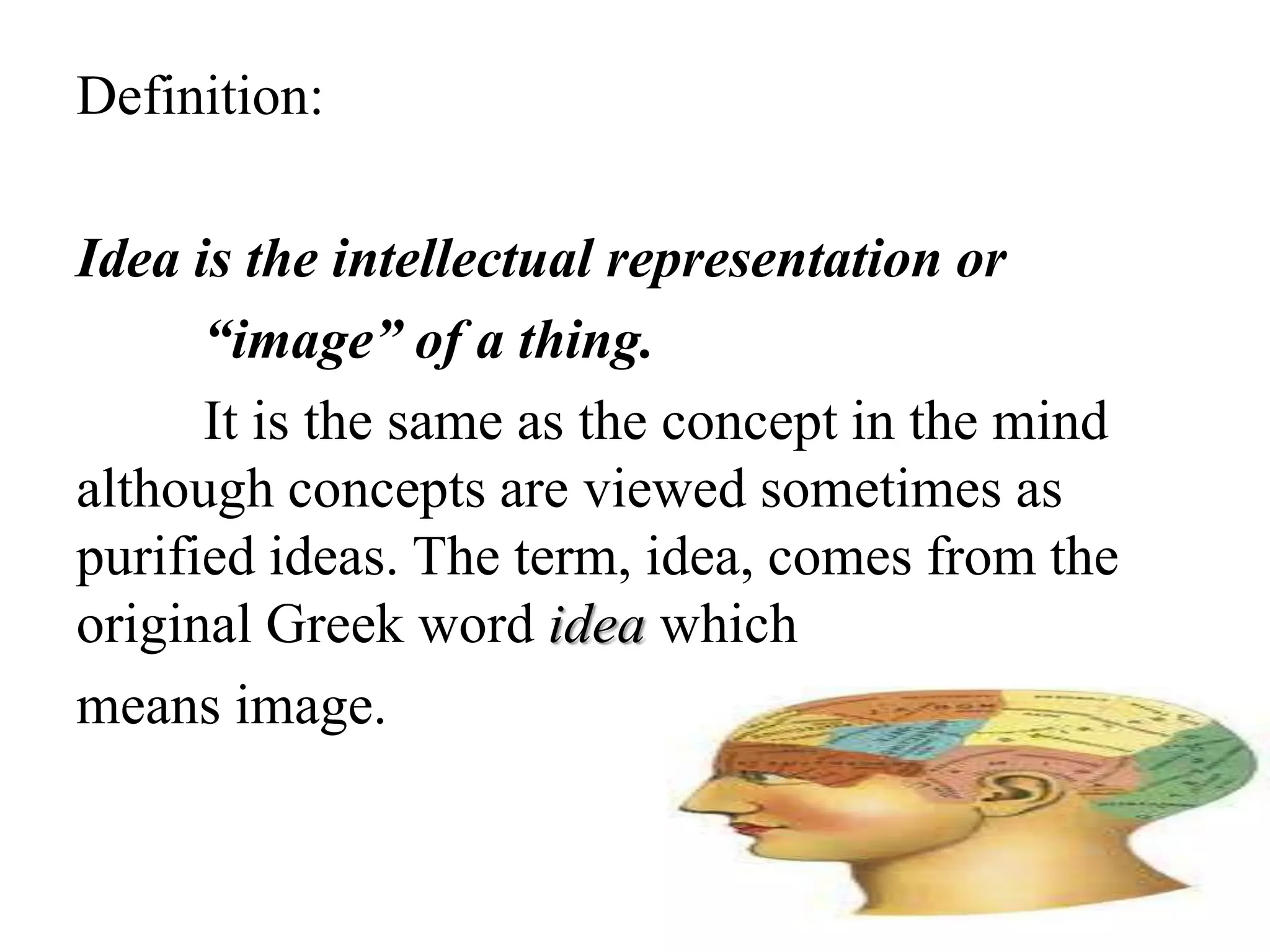 Definition:
Idea is the intellectual representation or
“image” of a thing.
It is the same as the concept in the mind
although concepts are viewed sometimes as
purified ideas. The term, idea, comes from the
original Greek word idea which
means image.
 