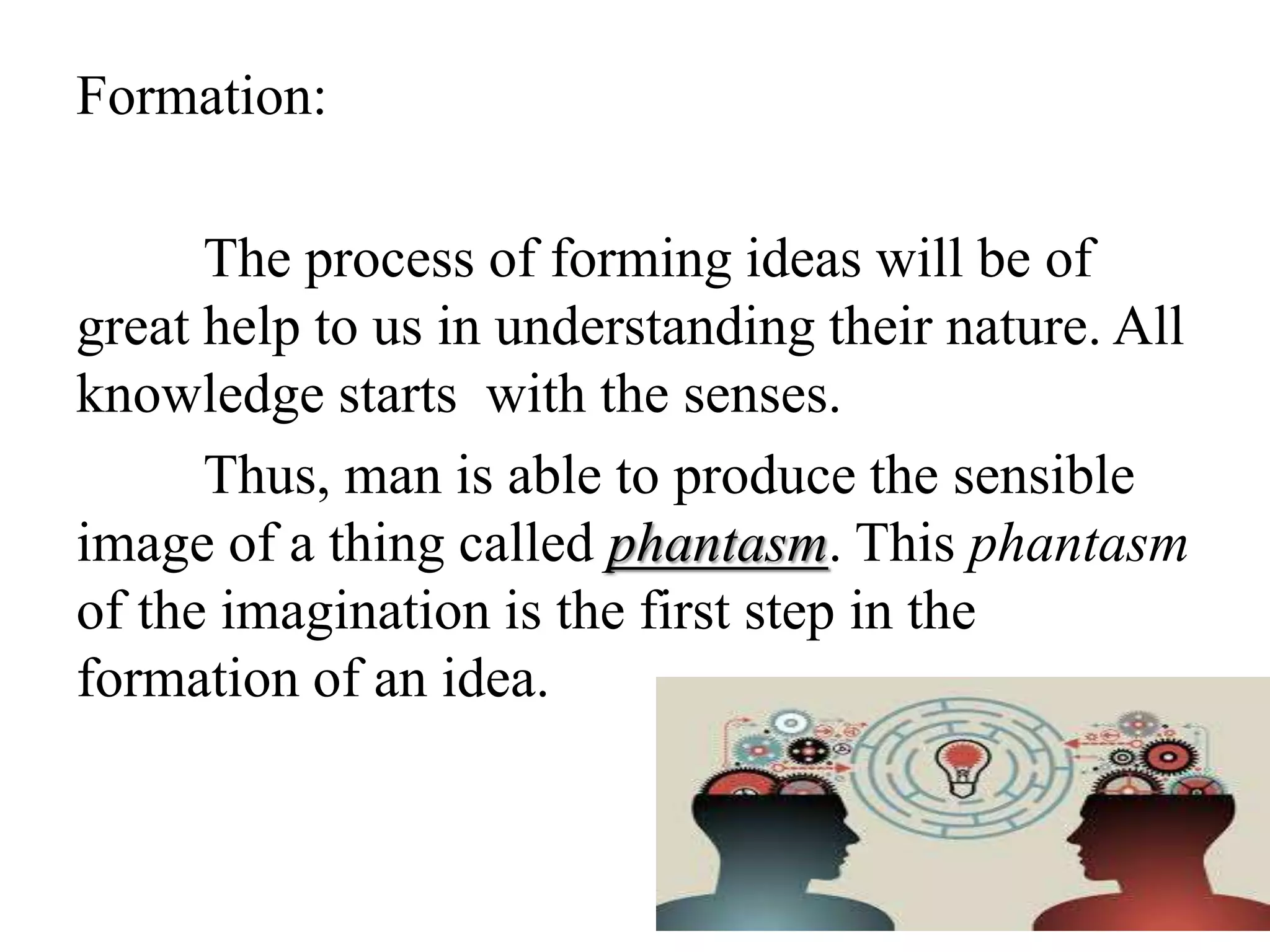 Formation:
The process of forming ideas will be of
great help to us in understanding their nature. All
knowledge starts with the senses.
Thus, man is able to produce the sensible
image of a thing called phantasm. This phantasm
of the imagination is the first step in the
formation of an idea.
 