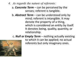 4. As regards the nature of referents:
a. Concrete Term – can be perceived by the
senses; referent is tangible.
b. Abstract Term – can be understood only by
mind; referent is intangible. It may
denote the property of a thing,
which is considered an entity by itself.
It denotes being, quality, quantity, or
relationship.
c. Null or Empty Term – nothing actually existing
to which it can be applied; no actual
referents but only imaginary ones.
 